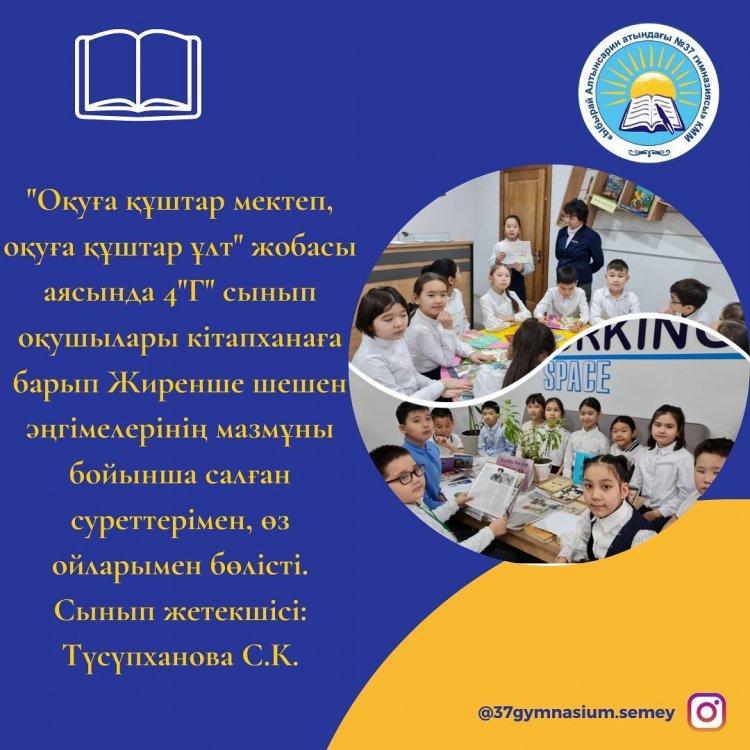 "Оқуға құштар мектеп, оқуға құштар ұлт" жобасы аясында 4 "Г" сынып оқушылары кітапханаға барып Жиренше шешен әңгімелерінің мазмұны бойынша салған суреттерімен, өз ойларымен бөлісті. Сынып жетекшісі: Түсүпханова С.К.