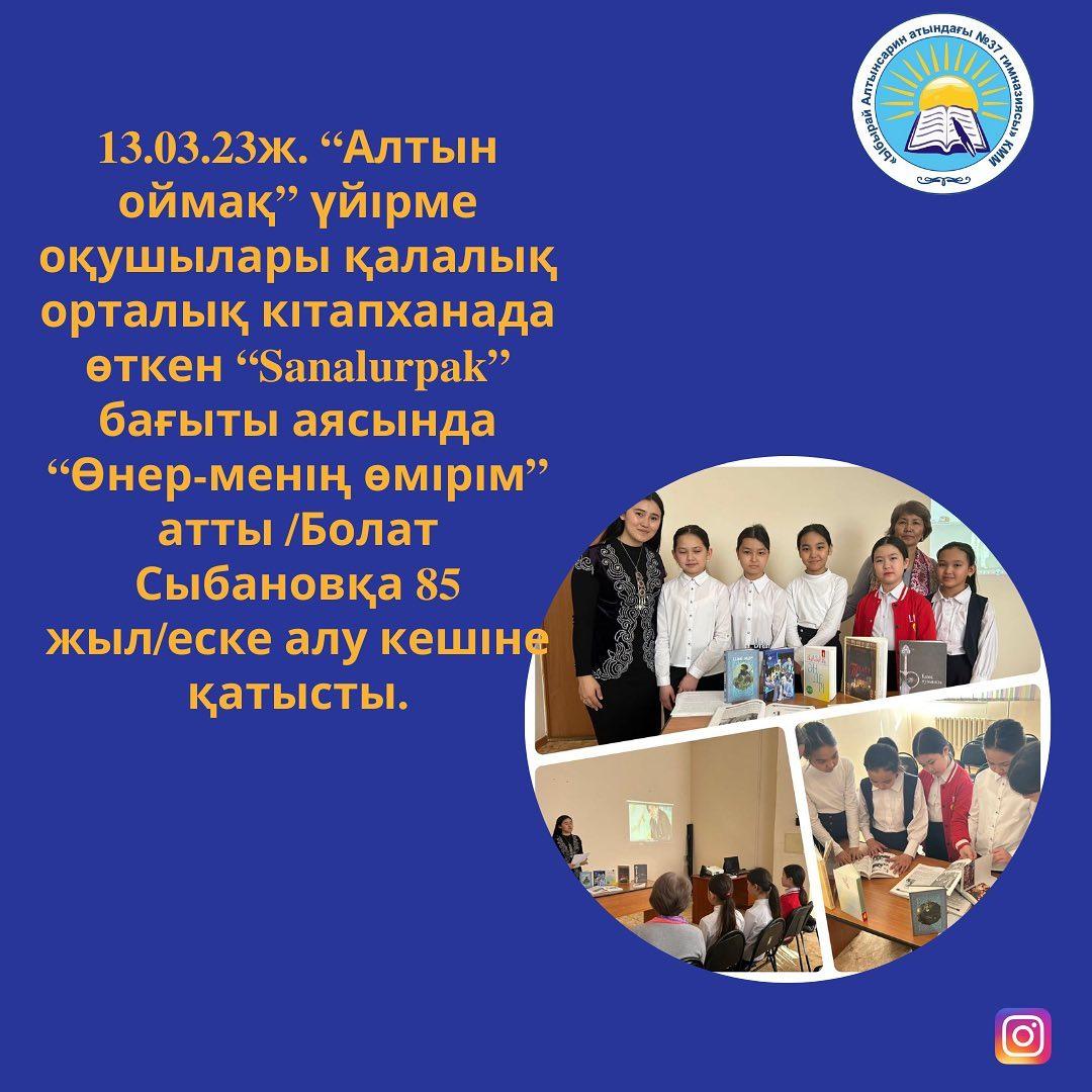 13.03.23ж. “Алтын оймақ” үйірме оқушылары қалалық орталық кітапханада өткен “Sanalurpak” бағыты аясында “Өнер-менің өмірім” атты /Болат Сыбановқа 85 жыл/еске алу кешіне қатысты.