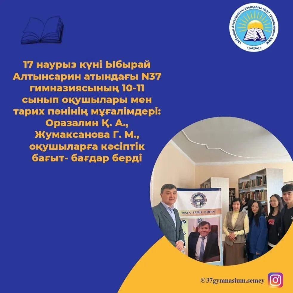 16 наурыз күні Ыбырай Алтынсарин атындағы N37 гимназиясының 10-11 сынып оқушылары мен тарих пәнінің мұғалімдері: Оразалин Қ. А., Жумаксанова Г. М., оқушыларға кәсіптік өзін - өзі айқындауды шешуде көмек көрсету, олардың құндылықтық бағдарларын,