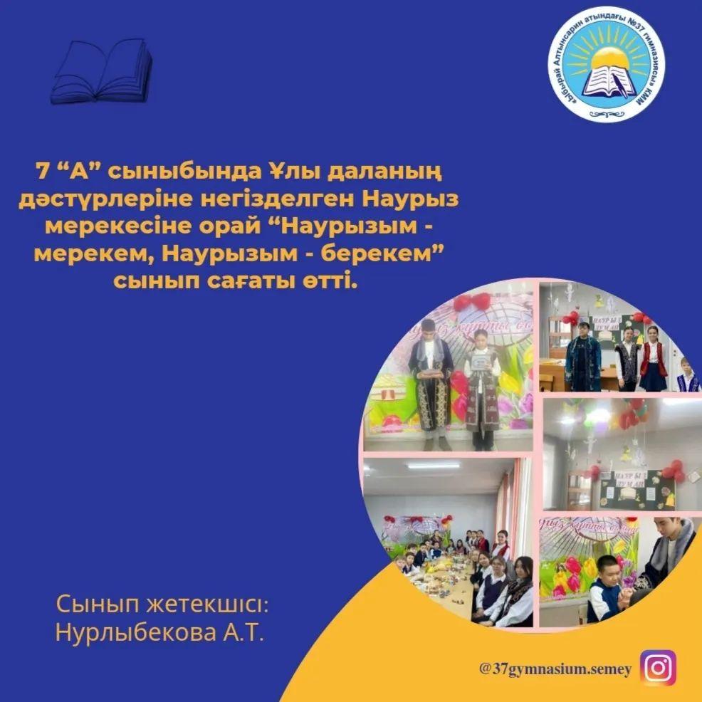 17.03.2023ж 7 “А” сыныбында Ұлы даланың дәстүрлеріне негізделген Наурыз мерекесіне орай “Наурызым - мерекем, Наурызым - берекем” сынып сағаты өтті. Сынып жетекшісі: Нурлыбекова А.Т.