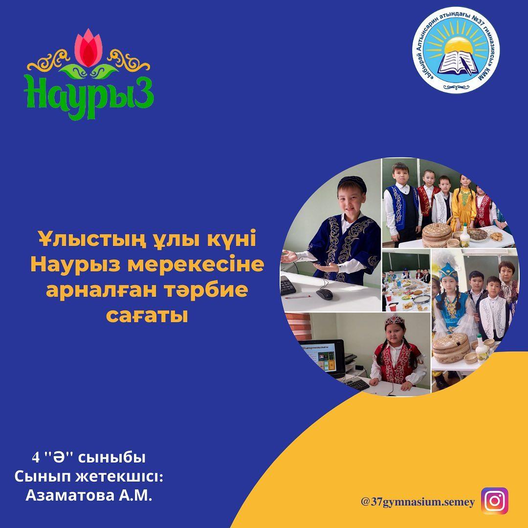 4 "Ә" сыныбында Ұлыстың ұлы күні-Наурыз мейрамына арналған тәрбие сағаты өтті. Оқушылар 3 ауылға бөлініп қазақтың салт-дәстүрлерімен таныстырып, өз өнерлерін ортаға салды. Сынып жетекшісі Азаматова Ә.М.