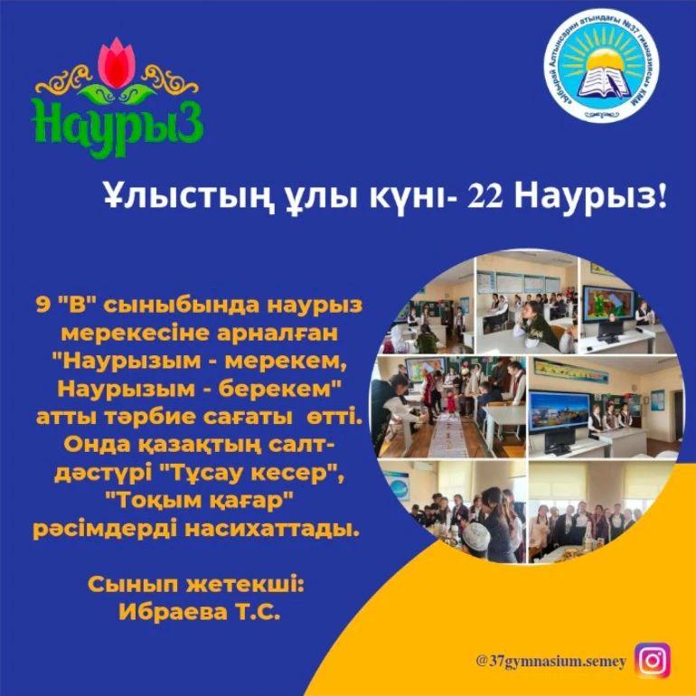 9 "В" сыныбында наурыз мерекесіне арналған "Наурызым - мерекем, Наурызым - берекем" атты тәрбие сағаты өтті. Онда қазақтың салт- дәстүрі "Тұсау кесер", "Тоқым қағар" рәсімдерді насихаттады.  Сынып жетекші: Ибраева Т.С.