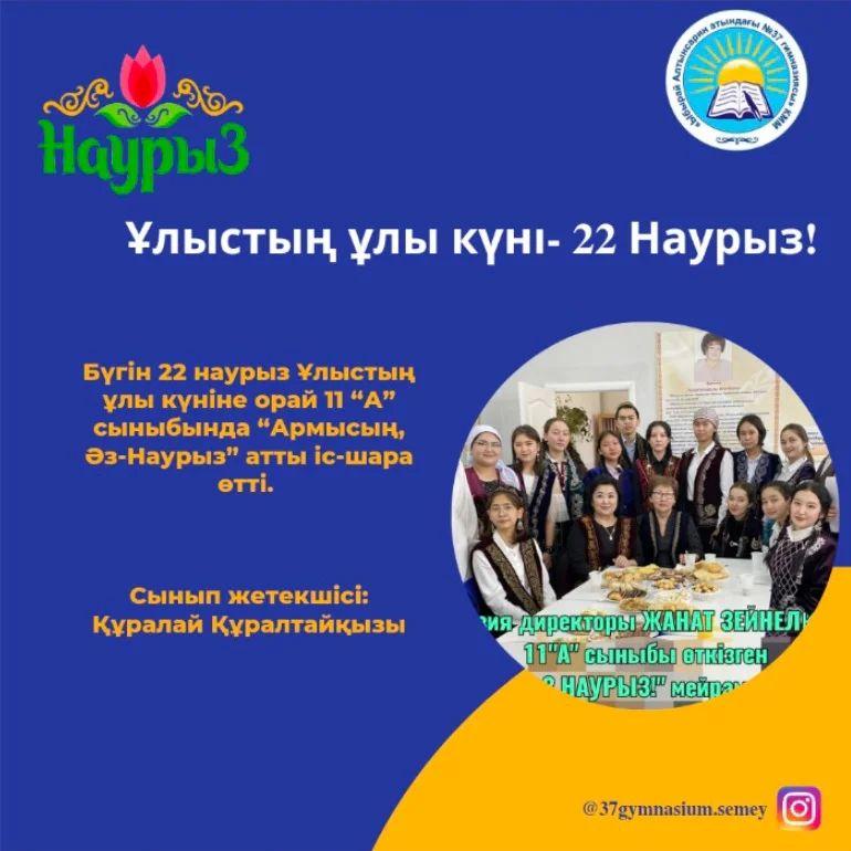 Бүгін 22 наурыз Ұлыстың ұлы күніне орай 11 “А” сыныбында “Армысың, Әз-Наурыз” атты іс-шара өтті.