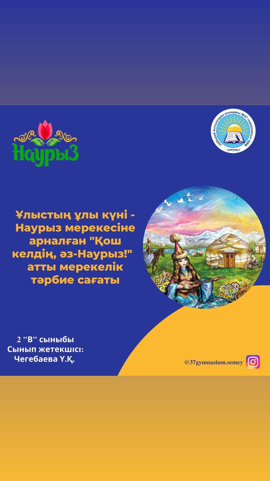 Ұлыстың ұлы күні-Наурыз мерекесі қарсаңында 2“В” сыныбында өткен “Қош келдің, Әз-Наурыз!” атты мерекелік тәрбие сағаты. Сынып жетекшісі: Чегебаева Ү.Қ.
