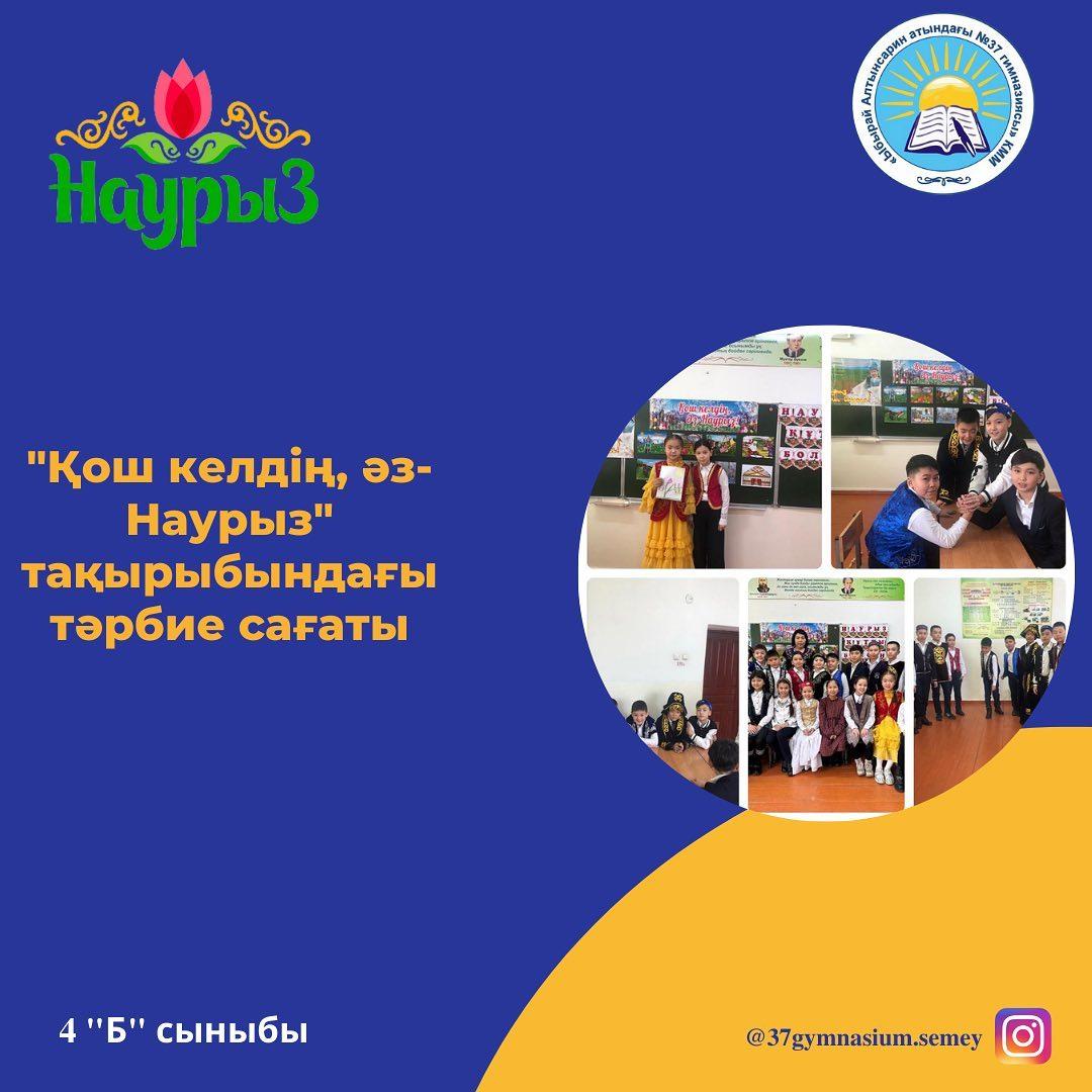 «Ыбырай Алтынсарин атындағы №37 гимназиясы» КММ- нің 4 “Б” сыныбында " Қош келдің, Әз - Наурыз" тақырыбында тәрбие сағаты өтті. Сынып жетекшісі: Кадирбекова Алмагүл Сайлаубекқызы.