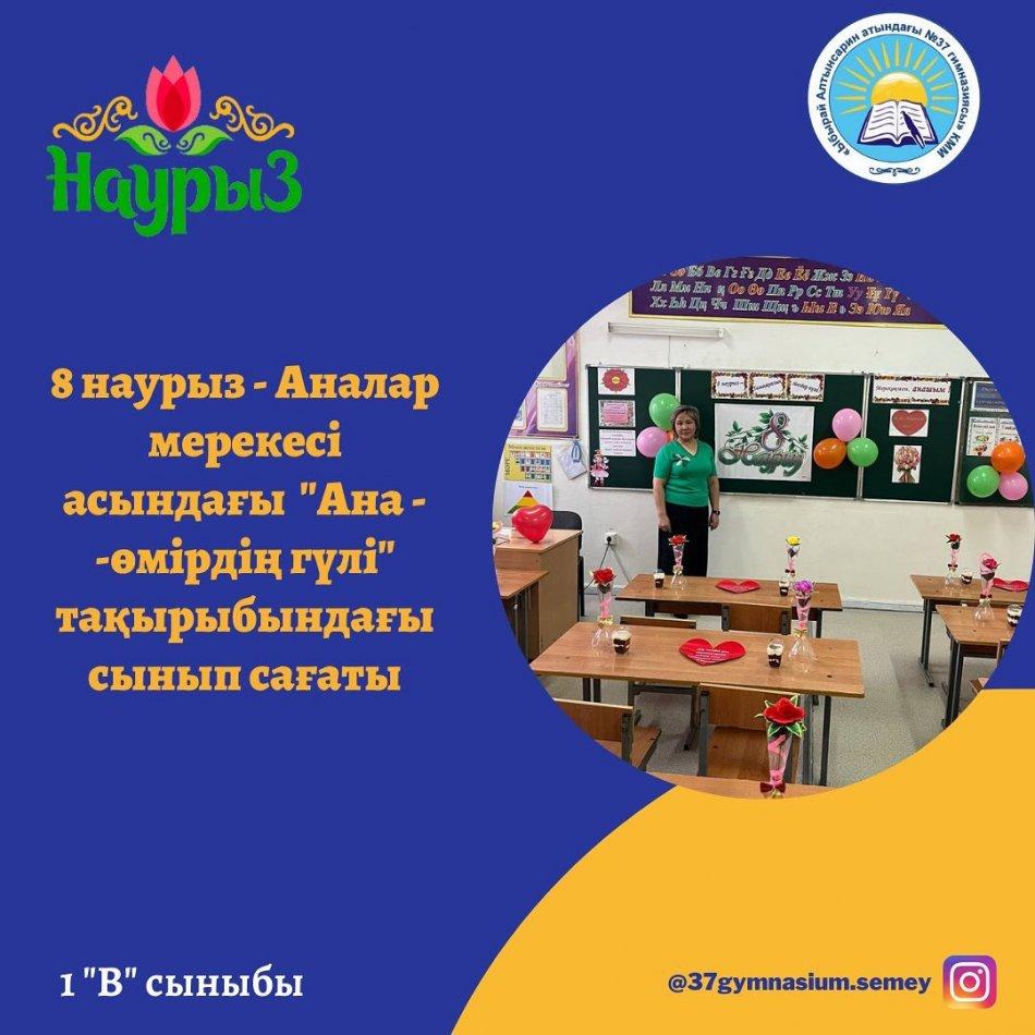 8 наурыз-Аналар мерекесі аясында 1 "В" сыныбында "Ана - өмірдің гүлі" тақырыбында сынып сағаты өтті. Сынып сағатында оқушылар аналарына жырдан шашу шашып, өз қолдарымен жасаған сыйлықтарын тапсырды. Сынып жетекшісі: Аубакирова Ж.М.