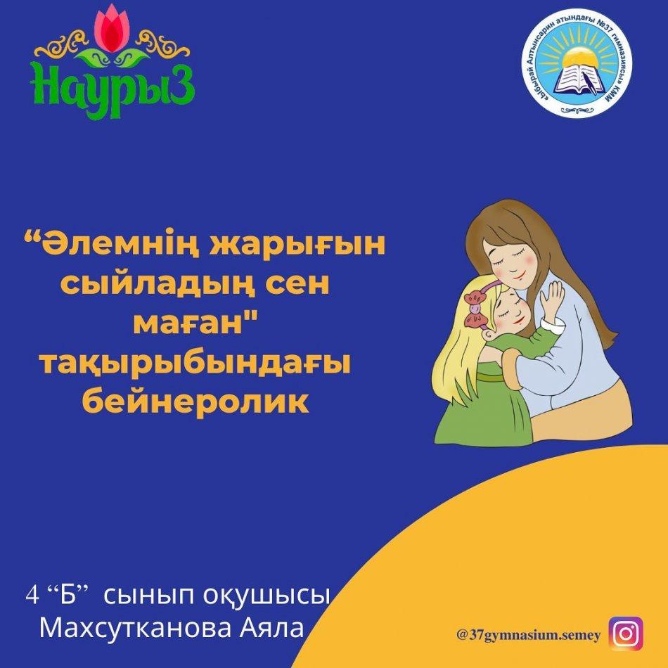 «Ыбырай Алтынсарин атындағы №37 гимназиясы» КММ- нің 4 “Б” сынып оқушысы Махсутканова Аяланың 8 Наурыз мерекесі қарсаңында «Әлемнің жарығын сыйладың сен маған» тақырыбында дайындаған бейнеролигі. Сынып жетекшісі: Кадирбекова А.С.