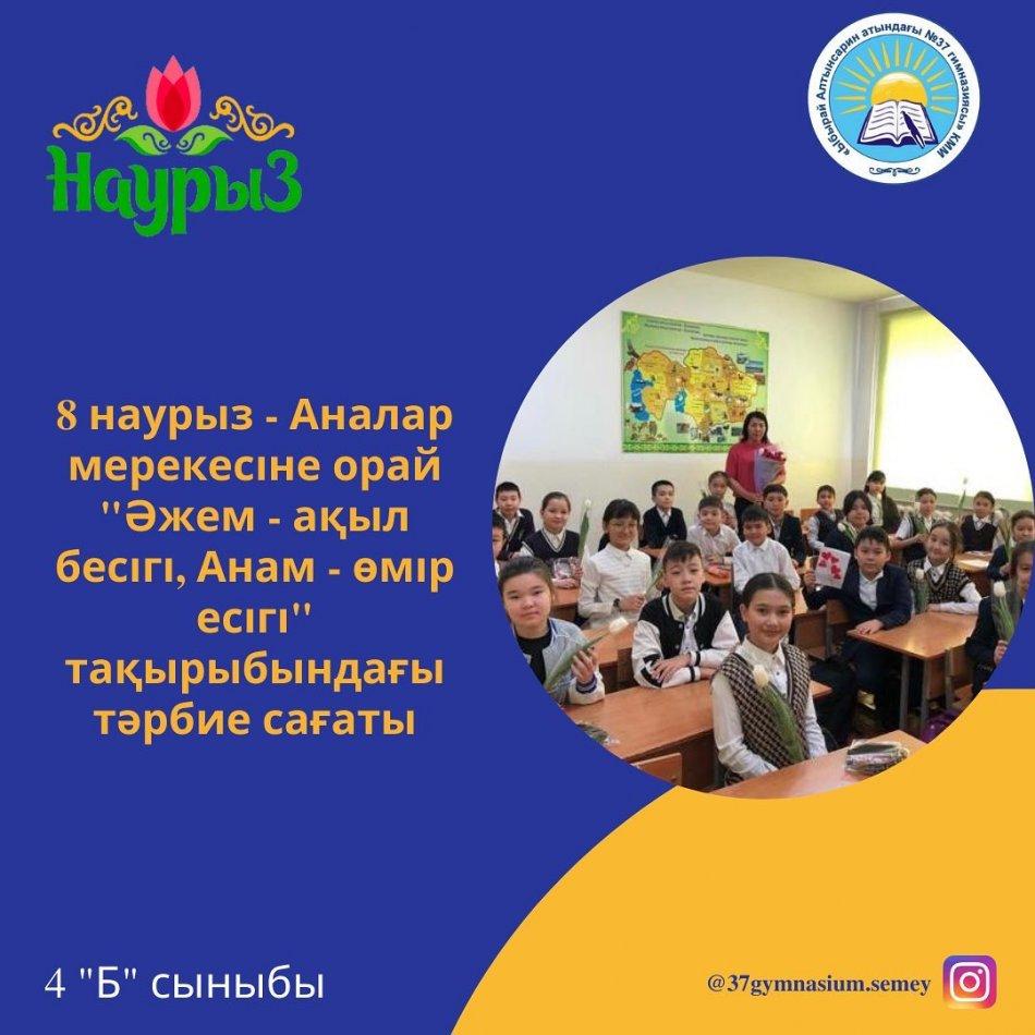 «Ыбырай Алтынсарин атындағы №37 гимназиясы» КММ- нің 4 “Б” сыныбында 8 Наурыз мерекесі қарсаңында "Әжем - ақыл бесігі, Анам- өмір есігі" тақырыбында сынып сағаты өтті. Сынып жетекшісі: Кадирбекова Алмагүл Сайлаубекқызы.