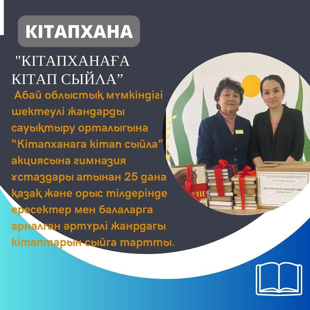 Абай облыстық мүмкіндігі шектеулі жандарды сауықтыру орталығына “Кітапханаға кітап сыйла” акциясына гимназия ұстаздары атынан 25 дана қазақ және орыс тілдерінде ересектер мен балаларға арналған әртүрлі жанрдағы кітаптарын сыйға тартты.