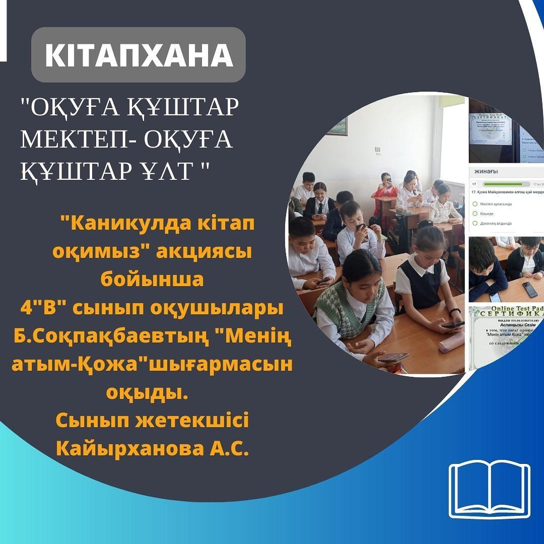 "Оқуға құштар мектеп-оқуға құштар ұлт" жобасы аясында "Каникулда кітап оқимыз" акциясы бойынша 4 "В" сынып оқушылары Б.Соқпақбаевтың "Менің атым-Қожа" шығармасын оқыды.