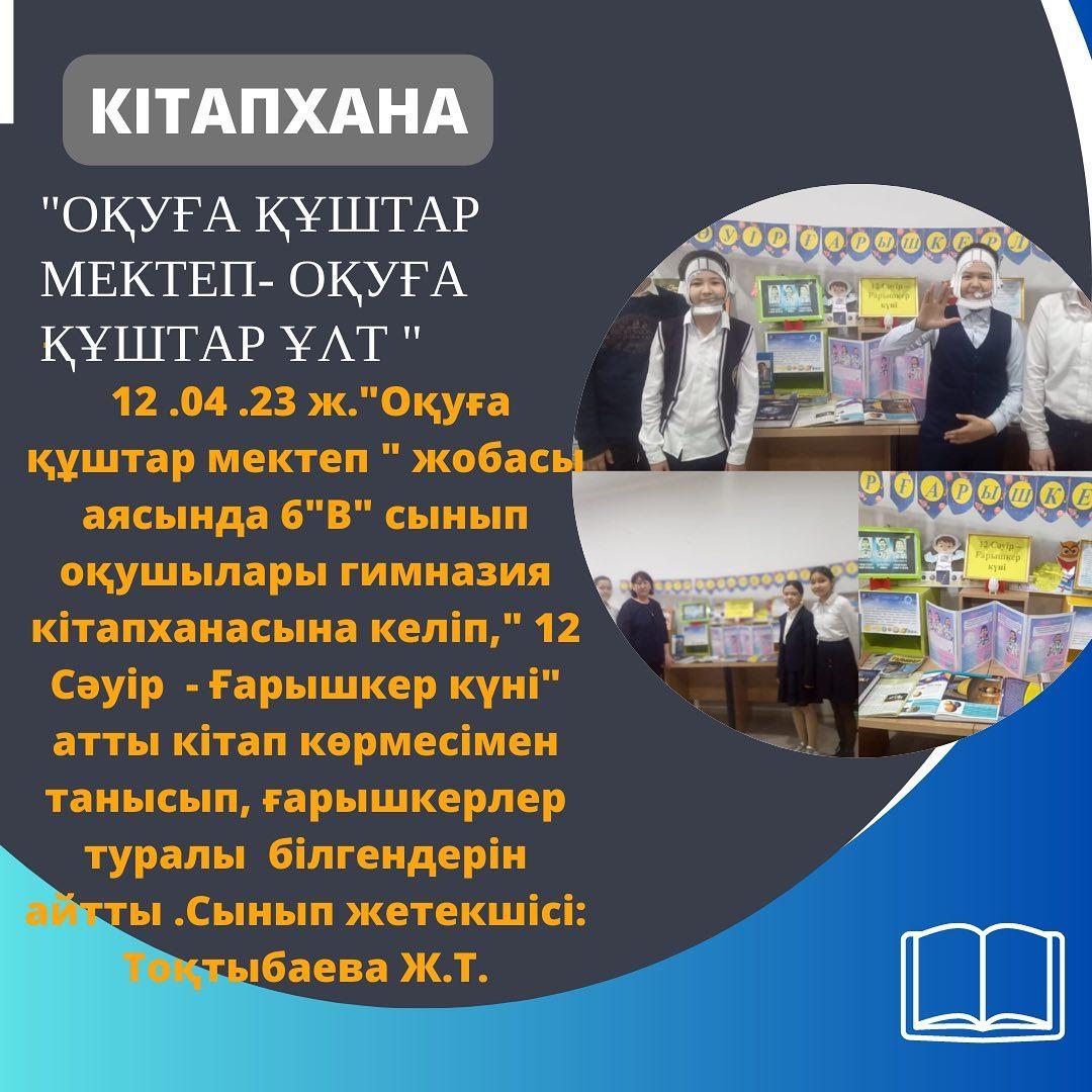 12.04.23 ж."Оқуға құштар мектеп" жобасы аясында 6 "В" сынып оқушылары гимназия кітапханасына келіп," 12 Сәуір - Ғарышкер күні" атты кітап көрмесімен танысып, ғарышкерлер туралы білгендерін айтты. Сынып жетекшісі: Тоқтыбаева Ж.Т.