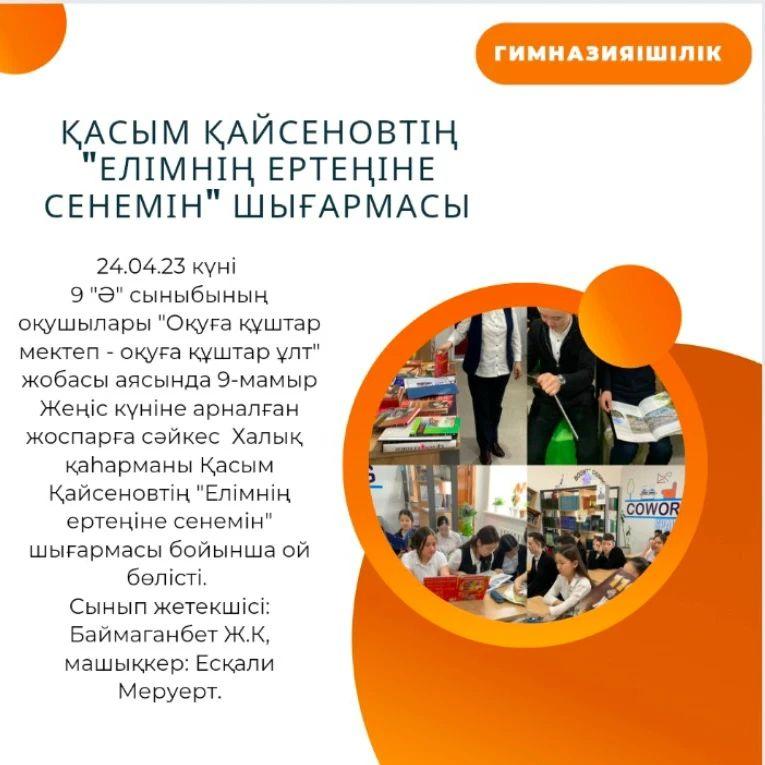 24.04.23 күні 9 "Ә" сыныбының оқушылары "Оқуға құштар мектеп - оқуға құштар ұлт" жобасы аясында 9-мамыр Жеңіс күніне арналған жоспарға сәйкес Халық қаһарманы Қасым Қайсеновтің "Елімнің ертеңіне сенемін" шығармасы бойынша ой бөлісті.