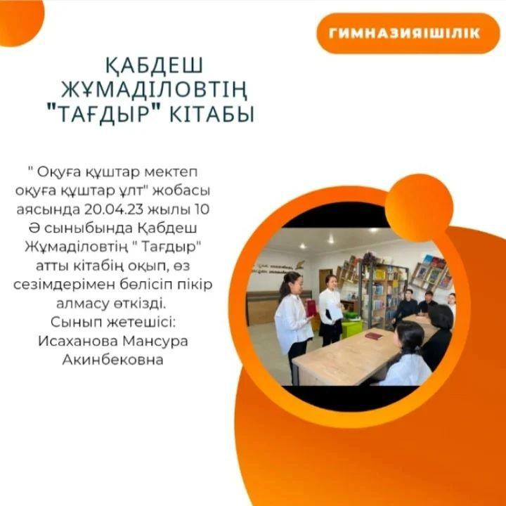 "Оқуға құштар мектеп оқуға құштар ұлт" жобасы аясында 20.04.23 жылы 10 "Ә" сыныбында Қабдеш Жұмаділовтің "Тағдыр" атты кітабің оқып, өз сезімдерімен бөлісіп пікір алмасу өткізді. Сынып жетешісі: Исаханова Мансура Акинбековна