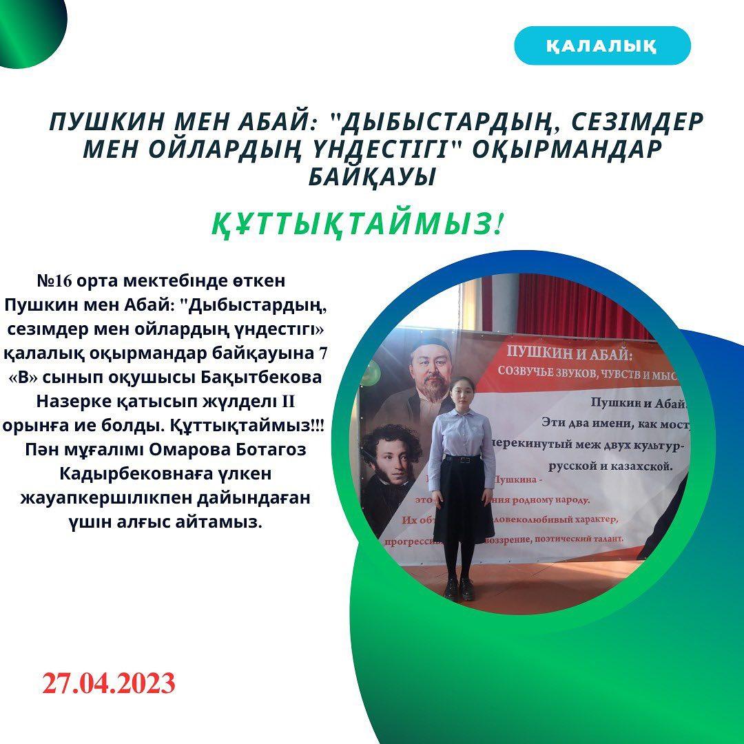 2023 жылдың 27 сәуір күні №16 орта мектебінде өткен Пушкин мен Абай: дыбыстардың, сезімдер мен ойлардың үндестігі» қалалық оқырмандар байқауына 7 «В» сынып оқушысы Бақытбекова Назерке қатысып жүлделі II орынға ие болды.