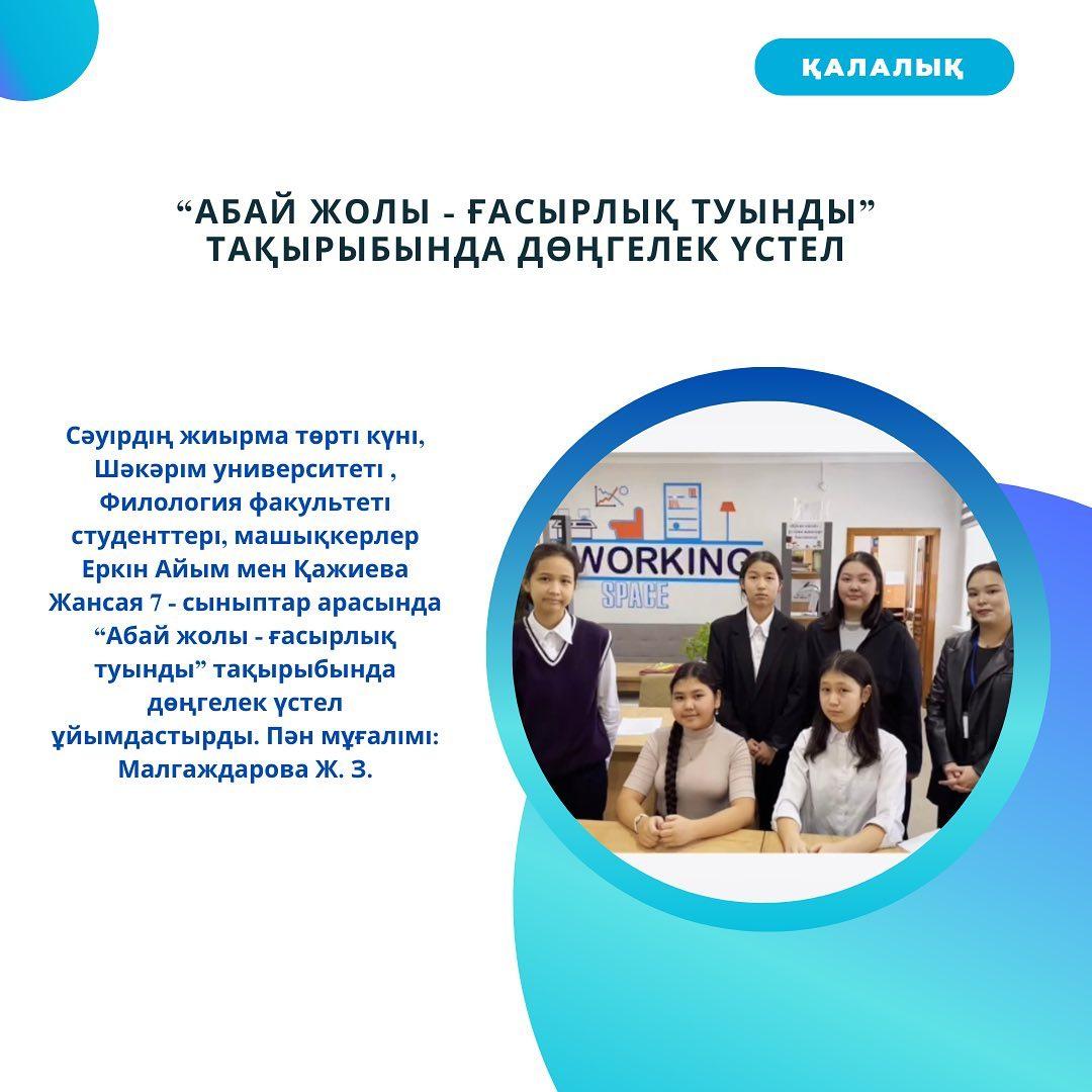 Сәуірдің жиырма төрті күні, Шәкәрім университеті, Филология факультеті студенттері, машықкерлер Еркін Айым мен Қажиева Жансая 7-сыныптар арасында “Абай жолы - ғасырлық туынды” тақырыбында дөңгелек үстел ұйымдастырды. Пән мұғалімі: Малгаждарова Ж.З.