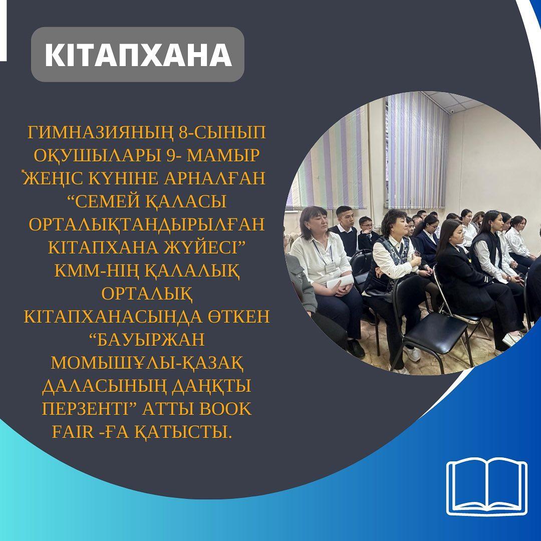 Гимназияның 8-сынып оқушылары 9-мамыр Жеңіс күніне арналған “Семей қаласы орталықтандырылған кітапхана жүйесі” КММ-нің Қалалық орталық кітапханасында өткен “Бауыржан Момышұлы-қазақ даласының даңқты перзенті” атты book fair-ға қатысты.