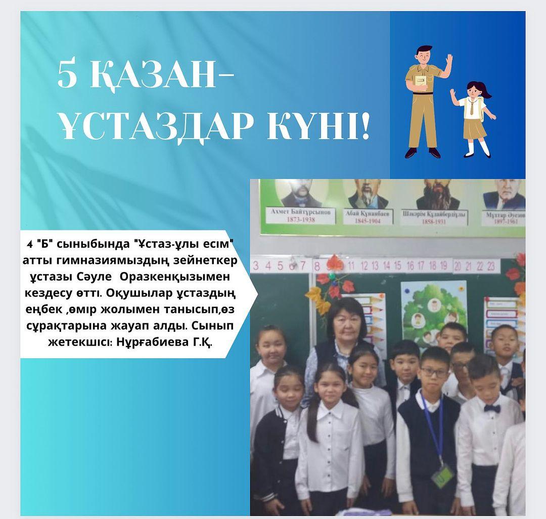 4 "Б" сыныбында "Ұстаз-ұлы есім" атты гимназиямыздың зейнеткер ұстазы Сәуле Оразкенқызымен кездесу өтті. Оқушылар ұстаздың еңбек ,өмір жолымен танысып,өз сұрақтарына жауап алды. Сынып жетекшісі: Нұрғабиева Г.Қ.