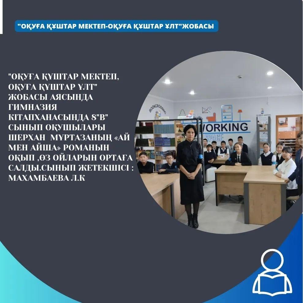 "Оқуға құштар мектеп, оқуға құштар ұлт" жобасы аясында гимназия кітапханасында 8 "В" сынып оқушылары Шерхан Мұртазаның «Ай мен Айша» романын оқып ,өз ойларын ортаға салды.Сынып жетекшісі : Махамбаева Л.К