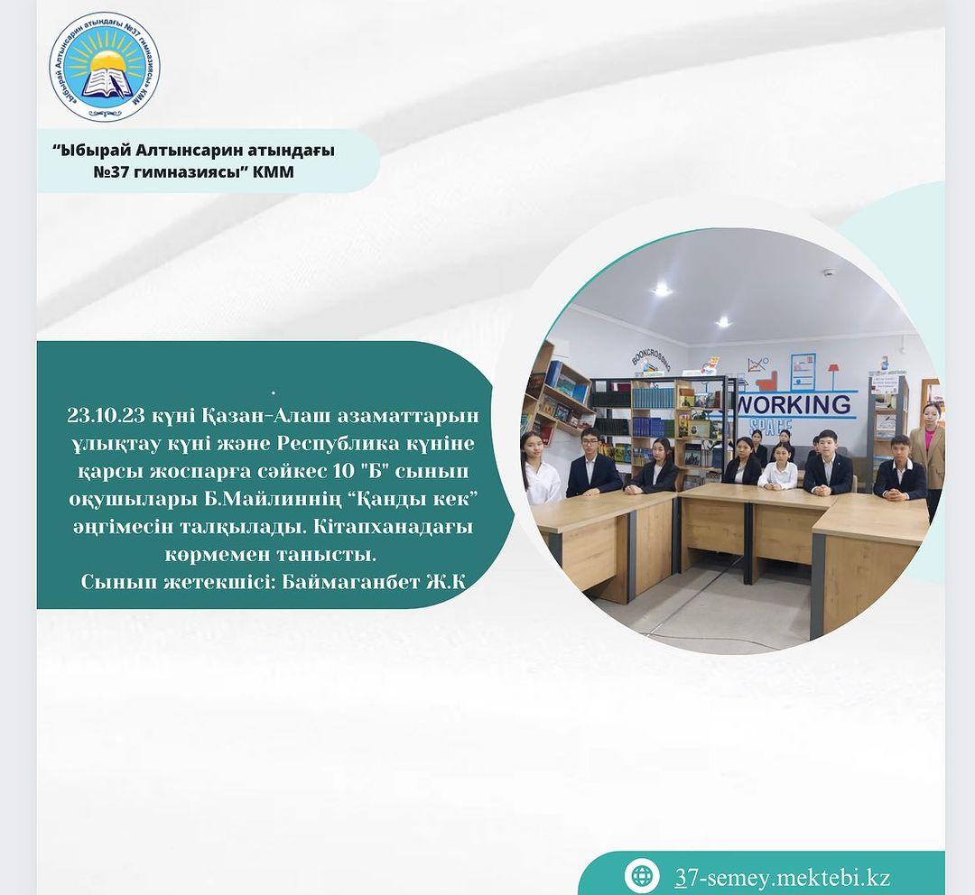 23.10.23 күні Қазан-Алаш азаматтарын ұлықтау күні және Республика күніне қарсы жоспарға сәйкес 10 "Б" сынып оқушылары Б.Майлиннің “Қанды кек” әңгімесін талқылады. Кітапханадағы көрмемен танысты. Сынып жетекшісі: Баймаганбет Ж.К