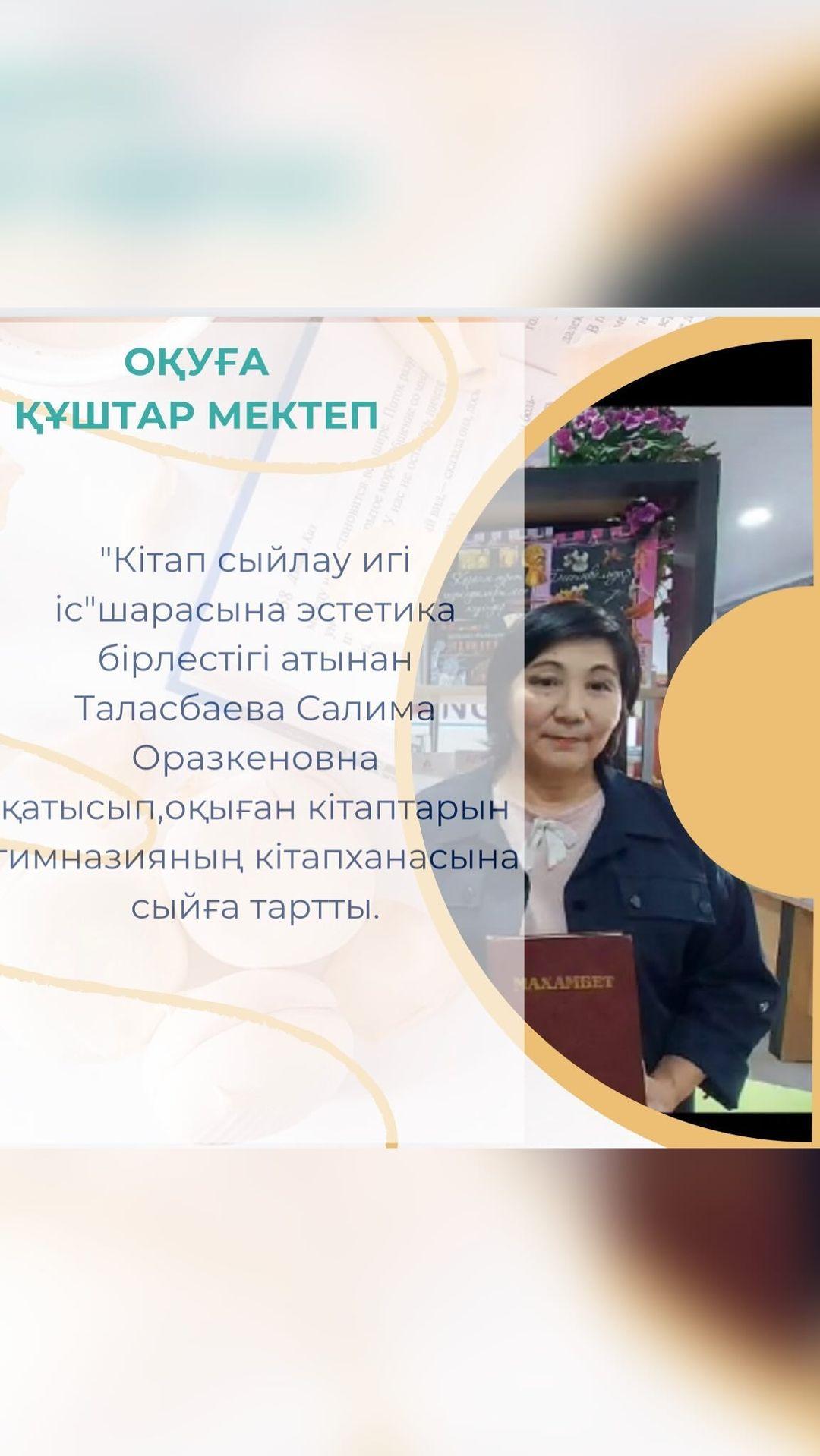 “Кітап сыйлау игі іс”шарасына эстетика бірлестігі атынан Таласбаева Салима Оразкеновна қатысып,оқыған кітаптарын гимназияның кітапханасына сыйға тартты.