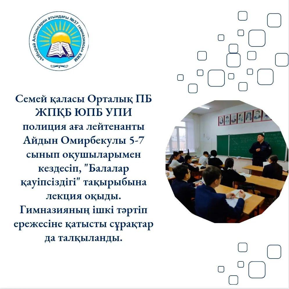 Семей қаласы Орталық ПБ ЖПҚБ ЮПБ УПИ полиция аға лейтенанты Айдын Омирбекулы 5-7 сынып оқушыларымен кездесіп, "Балалар қауіпсіздігі" тақырыбына лекция оқыды. Гимназияның ішкі тәртіп ережесіне қатысты сұрақтар да талқыланды.
