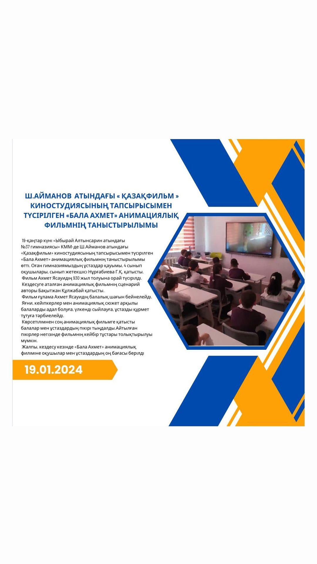 19-қаңтар күні «Ыбырай Алтынсарин атындағы №37 гимназиясы» КММ-де Ш.Айманов атындағы «Қазақфильм» киностудиясының тапсырысымен түсірілген «Бала Ахмет» анимациялық фильмнің таныстырылымы өтті.