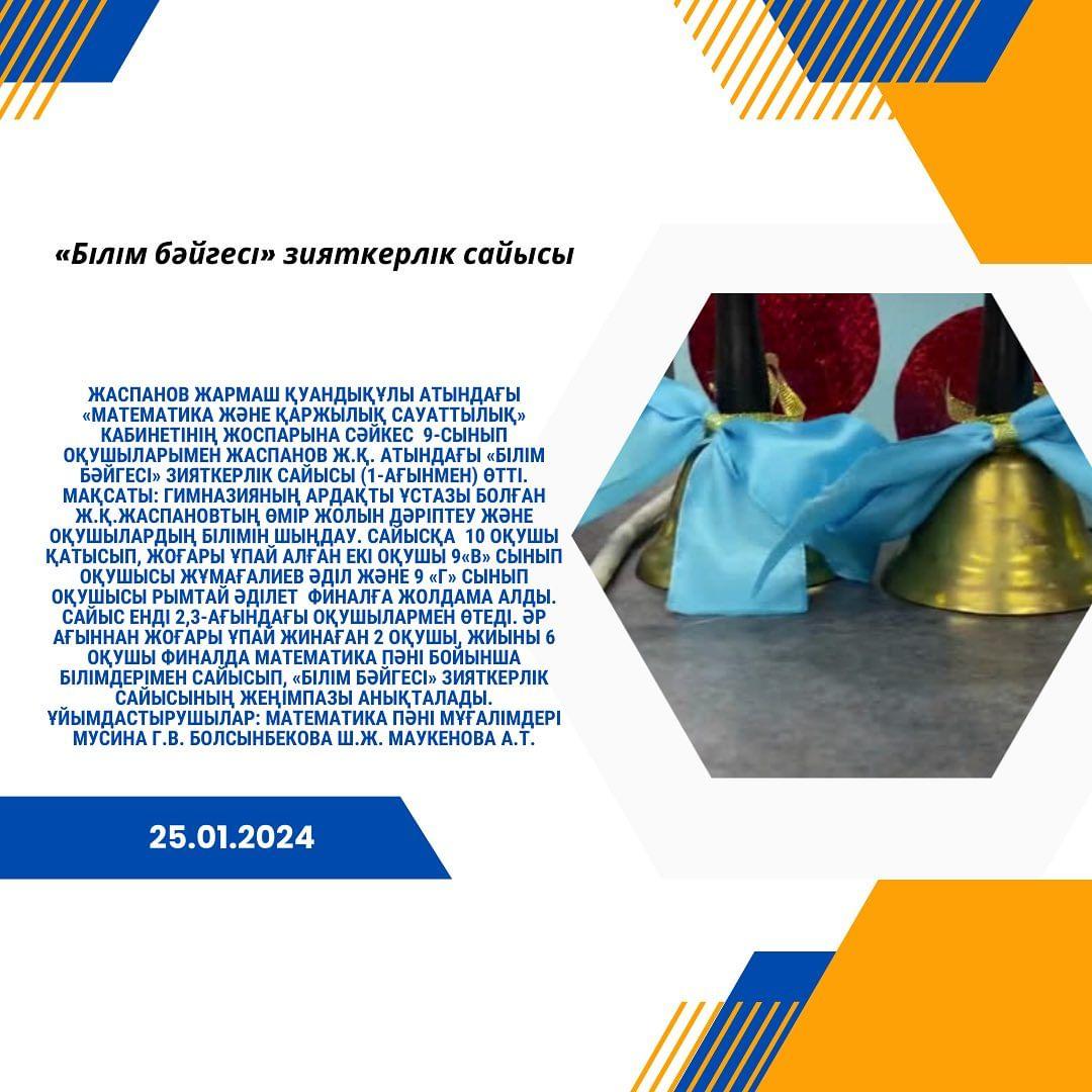 25.01.2024 күні Жаспанов Жармаш Қуандықұлы атындағы «Математика және қаржылық сауаттылық» кабинетінің жоспарына сәйкес 9-сынып оқушыларымен Жаспанов Ж.Қ. атындағы «Білім бәйгесі» зияткерлік сайысы (1-ағынмен) өтті.