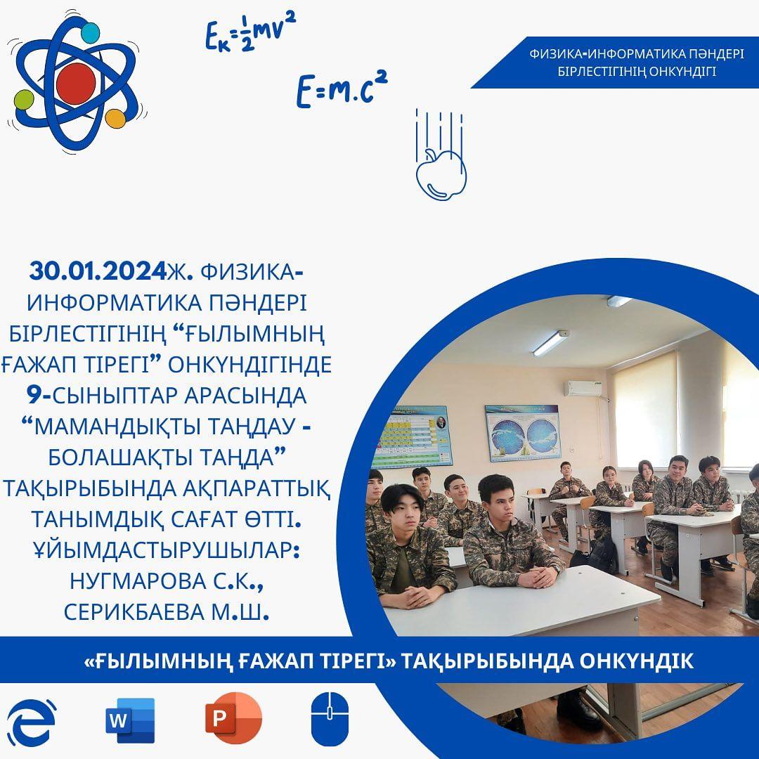 30.01.2024ж. Физика-информатика пәндері бірлестігінің “Ғылымның ғажап тірегі” онкүндігінде 9-сыныптар арасында “Мамандықты таңдау - болашақты таңда” тақырыбында ақпараттық танымдық сағат өтті. Ұйымдастырушылар: Нугмарова С.К., Серикбаева М.Ш.