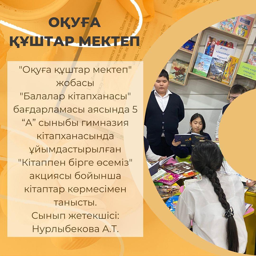 “Оқуға құштар мектеп” жобасы “Балалар кітапханасы” бағдарламасы аясында 5 “А” сыныбы гимназия кітапханасында ұйымдастырылған “Кітаппен бірге өсеміз” акциясы бойынша кітаптар көрмесімен танысты. Сынып жетекшісі: Нурлыбекова А.Т.