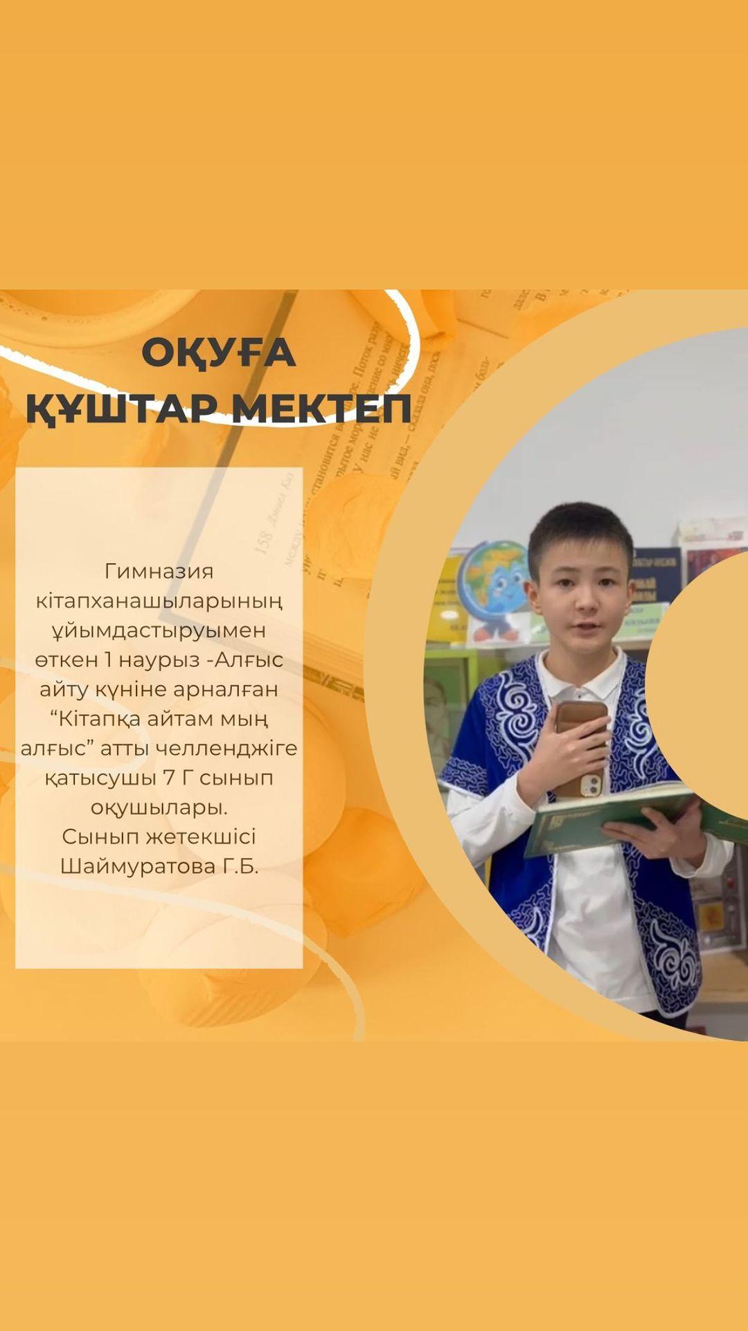 Гимназия кітапханашыларының ұйымдастыруымен өткен 1 наурыз -Алғыс айту күніне арналған “Кітапқа айтам мың алғыс” атты челленджіге қатысушы 7 Г сынып оқушылары. Сынып жетекшісі Шаймуратова Г.Б.