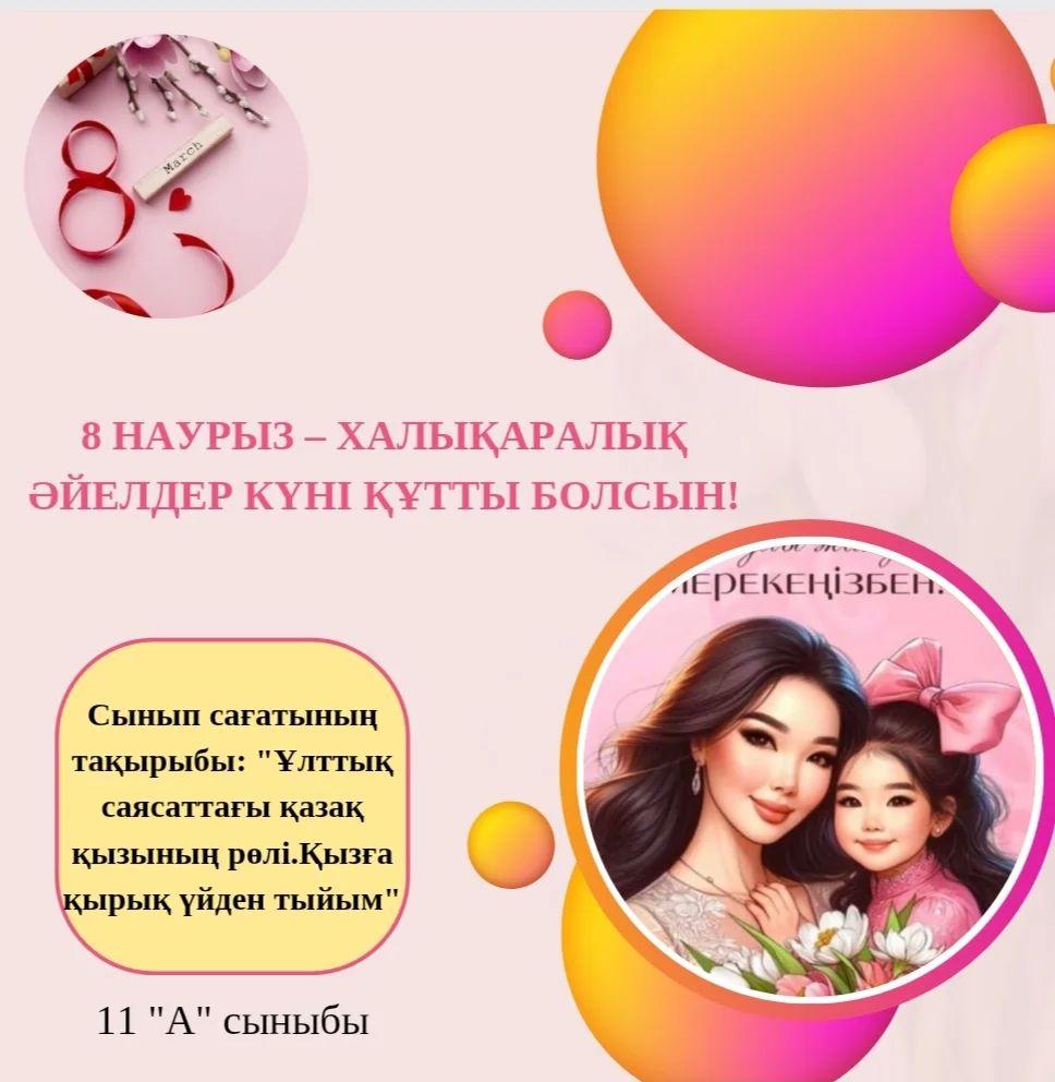 07.03 күні 11 "А" сыныбында 8-наурыз халықаралық әйелдер күніне орай “Ұлттық саясаттағы қазақ қызының рөлі. Қызға қырық үйден тыйым” тақырыбында сынып сағаты болып өтті.