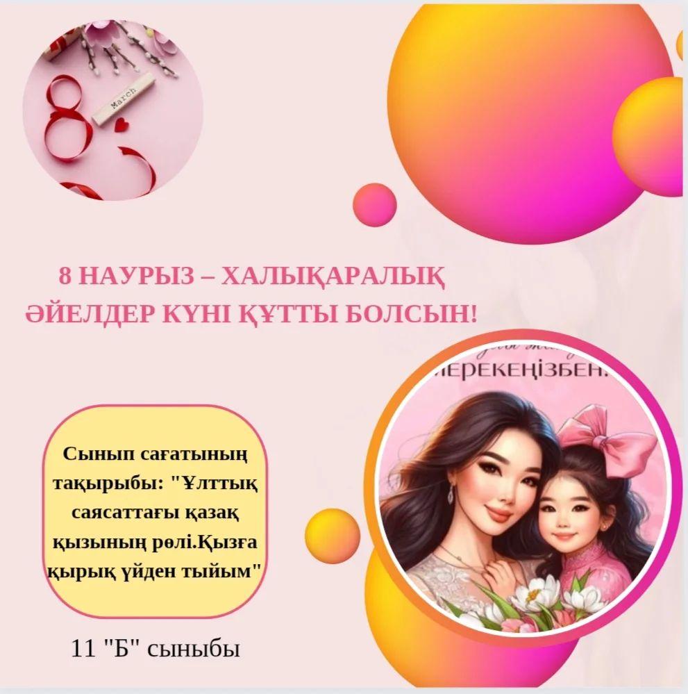 07.03.24ж күні, 11 "Б" сыныбында "Ұлттық саясаттағы қазақ қызының рөлі. Қызға қырық үйден тыйым" тақырыбында 8 наурыз Аналар мерекесіне арналған тәрбие сағаты болып өтті.