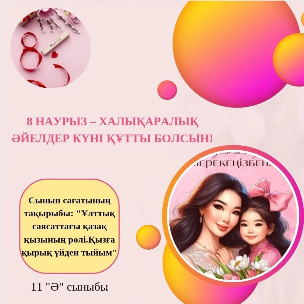 07.03.24ж күні, 11 "Ә" сыныбында "Ұлттық саясаттағы қазақ қызының рөлі. Қызға қырық үйден тыйым" тақырыбында 8 наурыз Аналар мерекесіне арналған тәрбие сағаты болып өтті.
