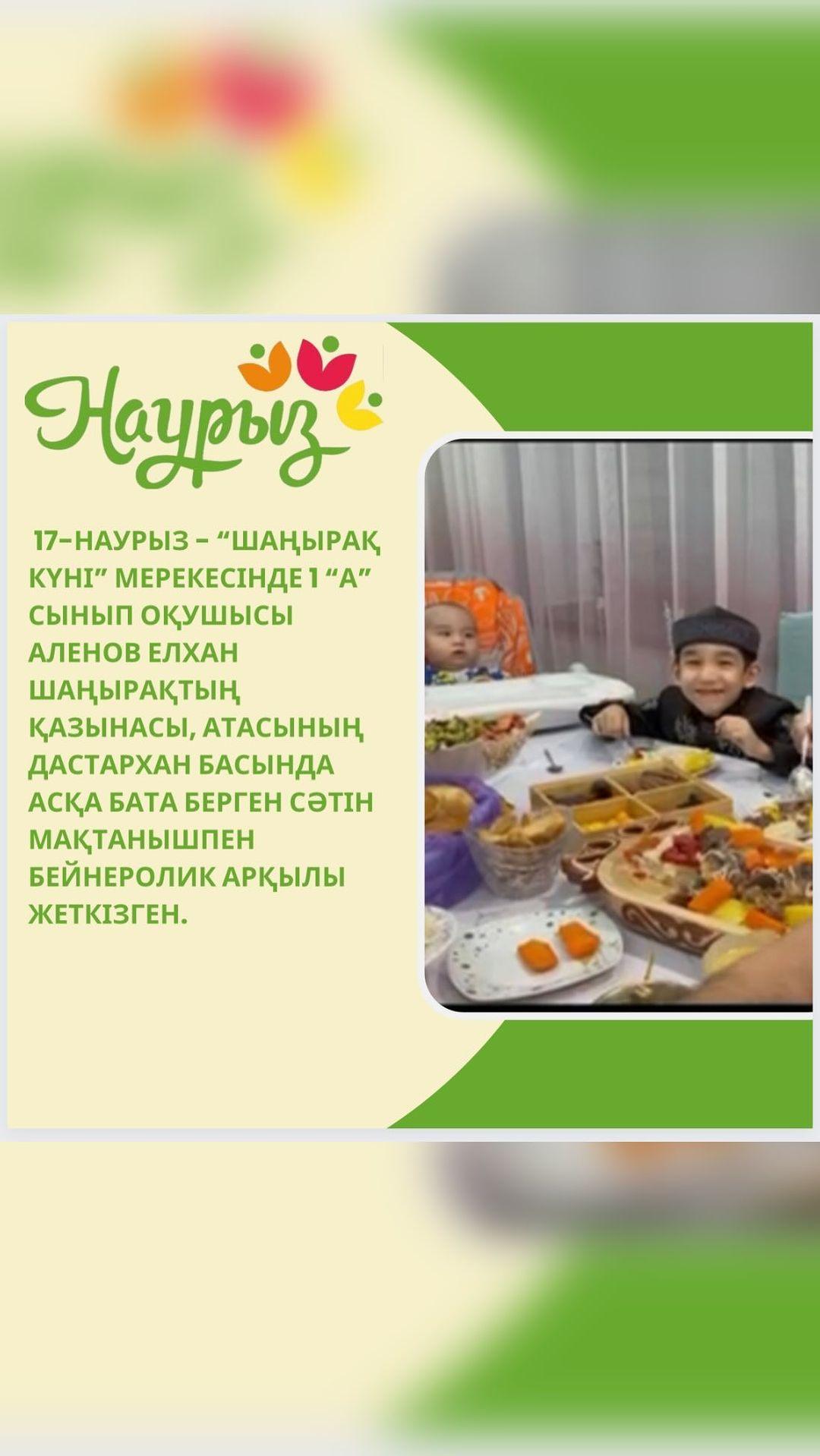 17-наурыз - “Шаңырақ күні” мерекесінде 1 “А” сынып оқушысы Аленов Елхан шаңырақтың қазынасы, атасының дастархан басында асқа бата берген сәтін мақтанышпен бейнеролик арқылы жеткізген.