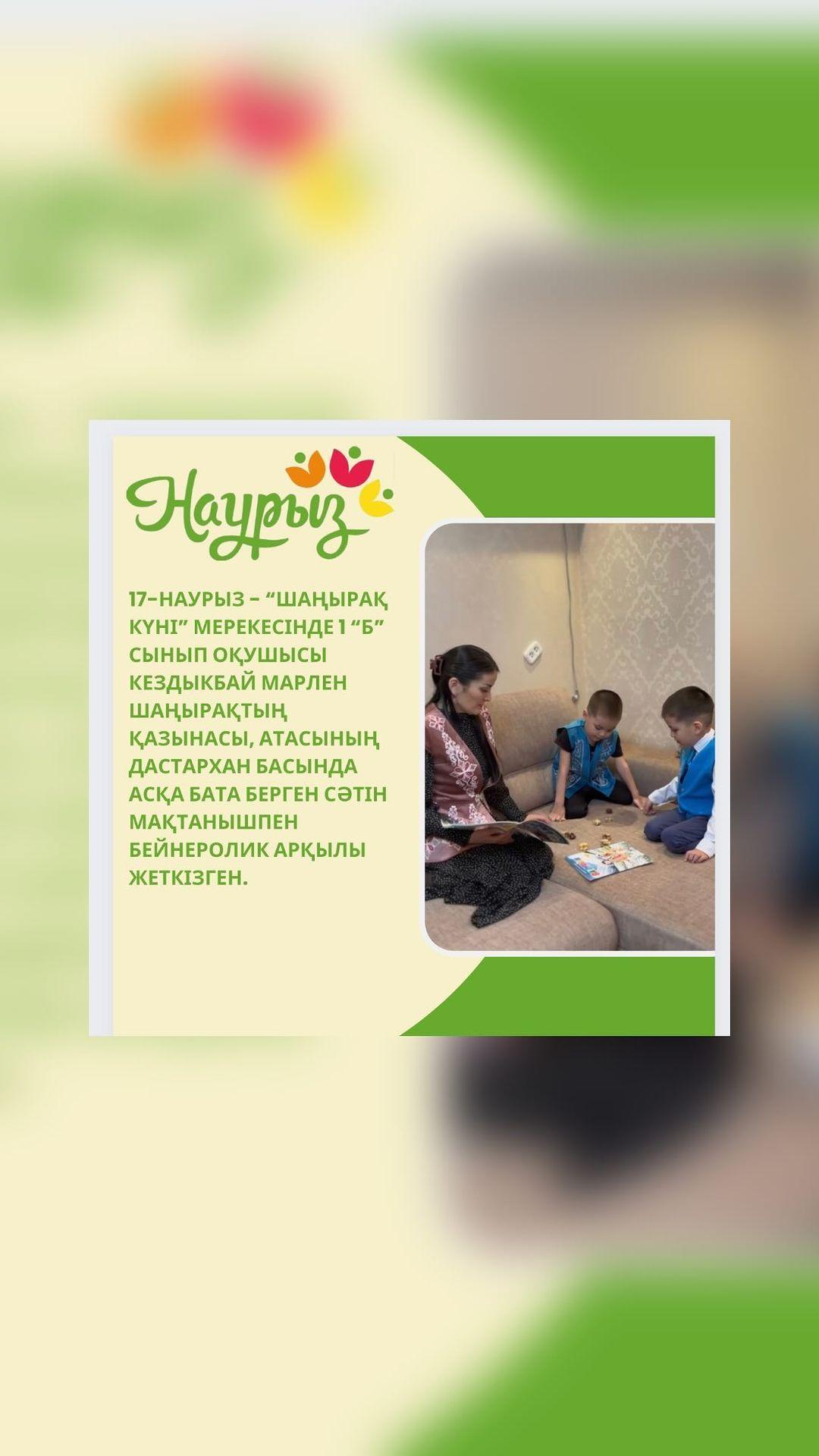 17-наурыз - “Шаңырақ күні” мерекесінде 1 “Б”сынып оқушысы Кездыкбай Марлен шаңырақтың қазынасы, атасының дастархан басында асқа бата берген сәтін мақтанышпен бейнеролик арқылы жеткізген.
