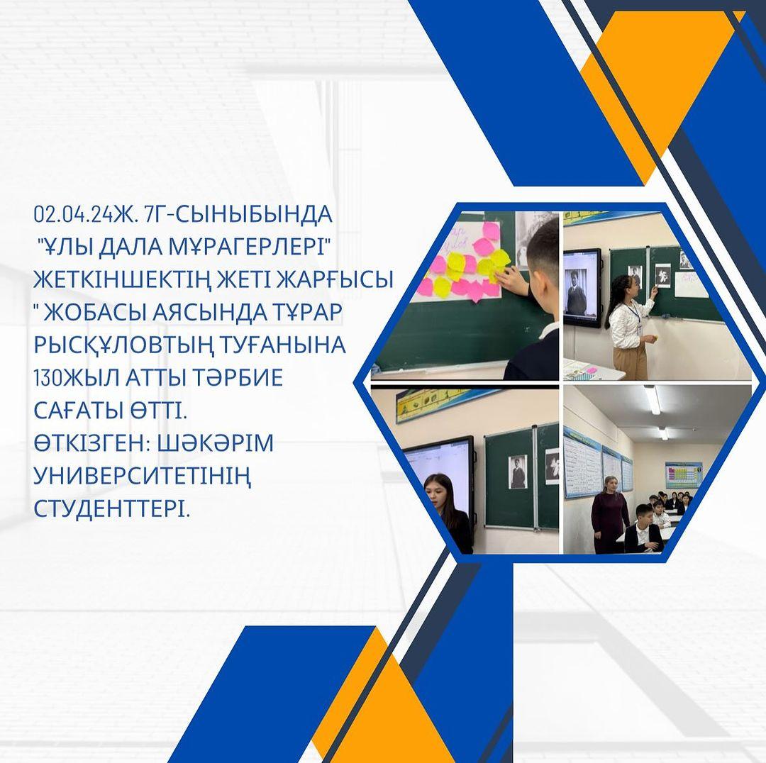 02.04.24ж. 7 Г сыныбында “Ұлы дала мұрагерлері” Жеткіншектің жеті жарғысы“ жобасы аясында Тұрар Рысқұловтың туғанына 130жыл атты тәрбие сағаты өтті. Өткізген: Шәкәрім университетінің студенттері.