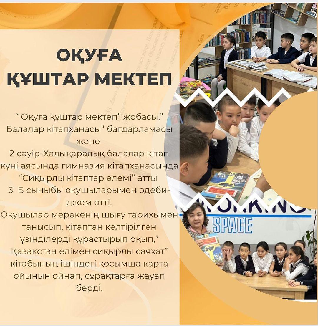 “ Оқуға құштар мектеп” жобасы,”Балалар кітапханасы” бағдарламасы және 2 сәуір-Халықаралық балалар кітап күні аясында гимназия кітапханасында “Сиқырлы кітаптар әлемі” атты 3 Б сыныбы оқушыларымен әдеби-джем өтті.
