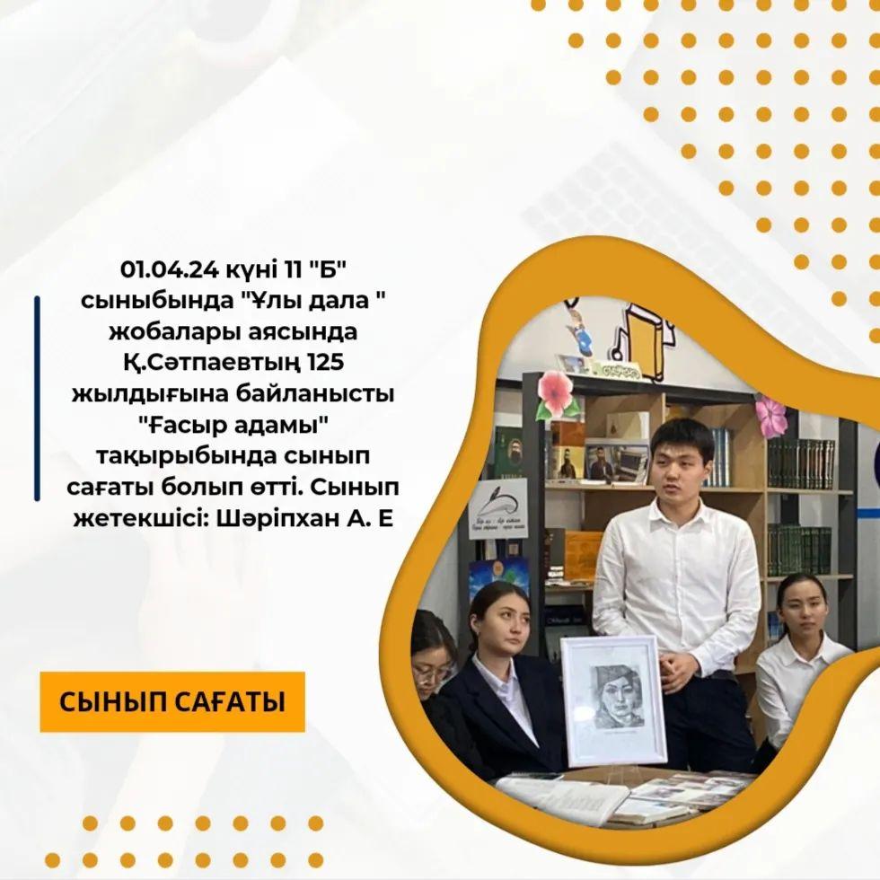 01.04.24 күні 11 "Б" сыныбында "Ұлы дала " жобалары аясында Қ.Сәтпаевтың 125 жылдығына байланысты "Ғасыр адамы" тақырыбында сынып сағаты болып өтті.