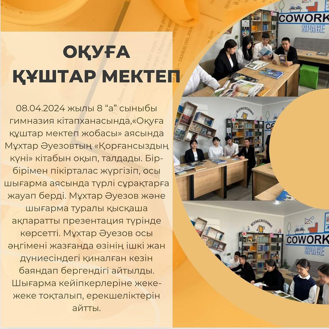 08.04.2024 жылы 8 “а” сыныбы гимназия кітапханасында,«Оқуға құштар мектеп жобасы» аясында Мұхтар Әуезовтың «Қорғансыздың күні» кітабын оқып, талдады.