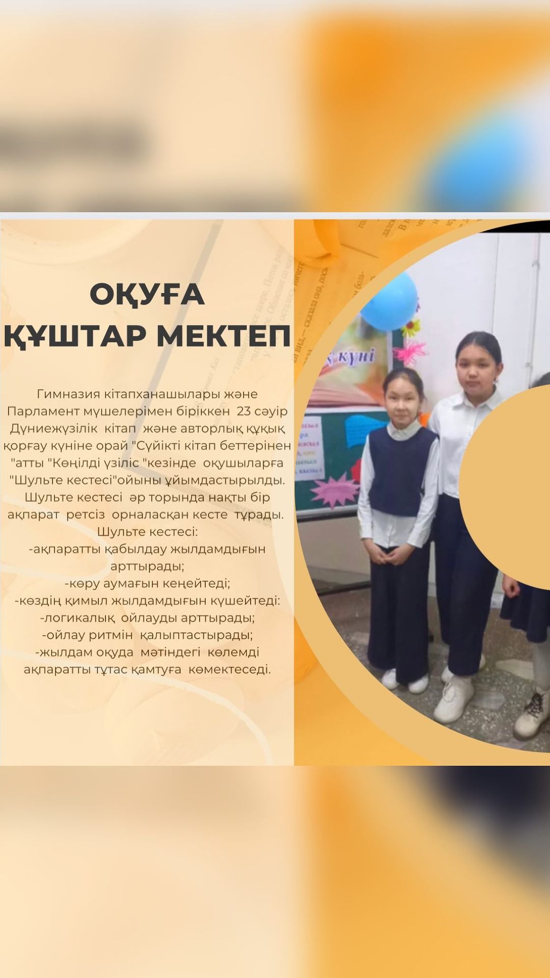 Гимназия кітапханашылары және Парламент мүшелерімен біріккен 23 сәуір Дүниежүзілік кітап және авторлық құқық қорғау күніне орай “Сүйікті кітап беттерінен “атты “Көңілді үзіліс “кезінде оқушыларға “Шульте кестесі”ойыны ұйымдастырылды.