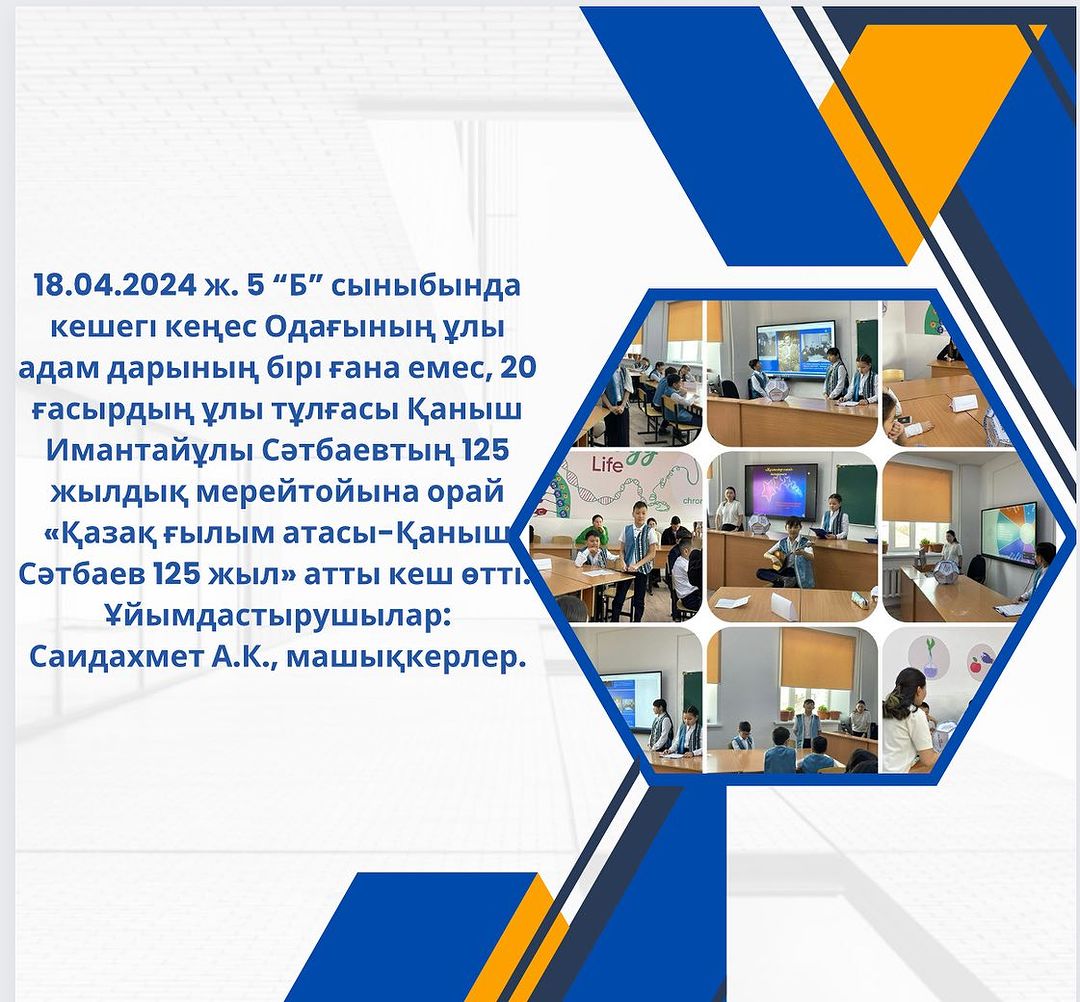 18.04.2024 ж. 5 “Б” сыныбында кешегі кеңес Одағының ұлы адам дарының бірі ғана емес, 20 ғасырдың ұлы тұлғасы Қаныш Имантайұлы Сәтбаевтың 125 жылдық мерейтойына орай «Қазақ ғылым атасы-Қаныш Сәтбаев 125 жыл» атты кеш өтті.