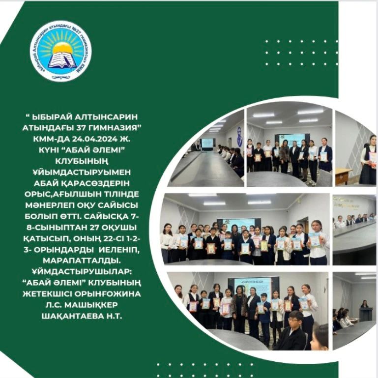 “Ыбырай Алтынсарин атындағы 37 гимназия” КММ-да 24.04.2024 ж. күні “Абай әлемі” клубының ұйымдастыруымен Абай қарасөздерін орыс,ағылшын тілінде мәнерлеп оқу сайысы болып өтті.