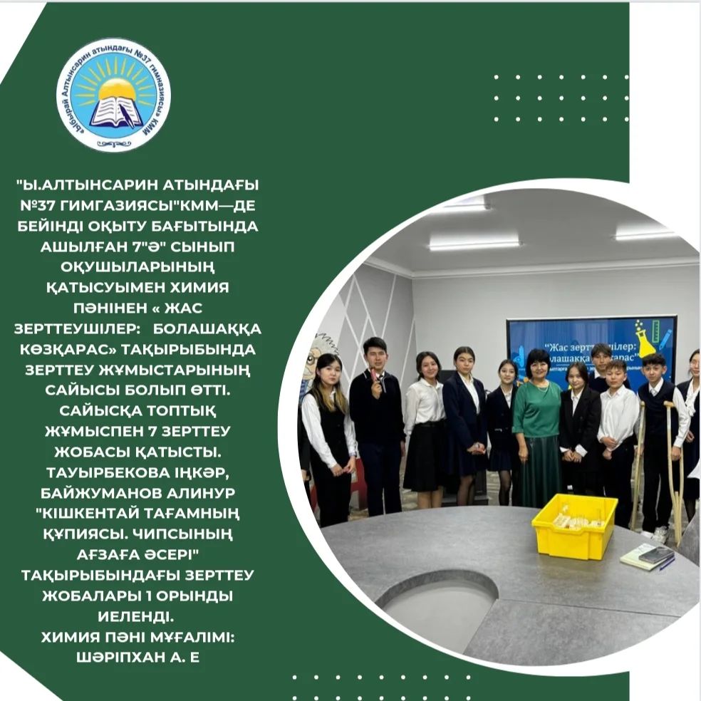 "Ы.Алтынсарин атындағы №37 гимгазиясы"КММ—де бейінді оқыту бағытында ашылған 7"Ә" сынып оқушыларының қатысуымен химия пәнінен « Жас зерттеушілер: болашаққа көзқарас» тақырыбында зерттеу жұмыстарының сайысы болып өтті.