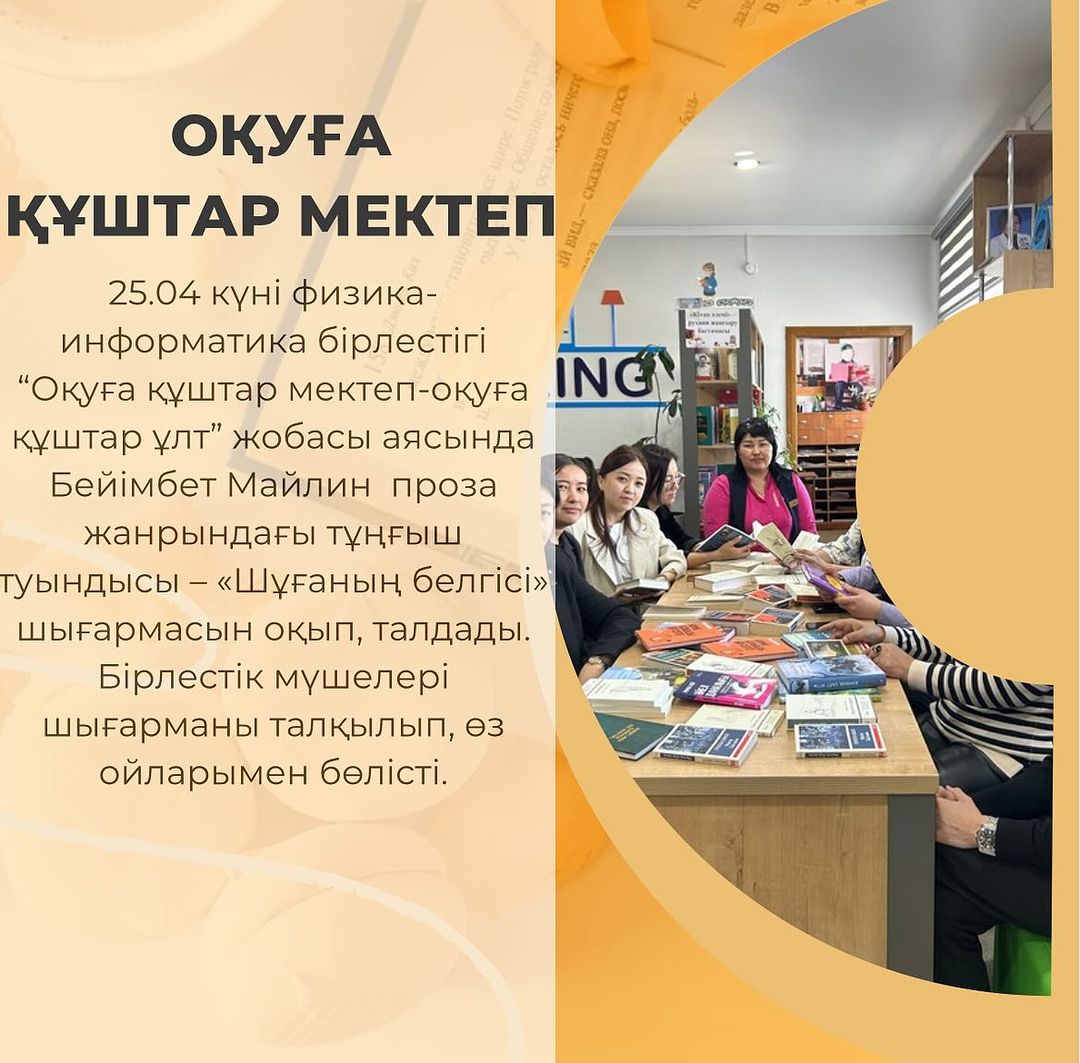 25.04 күні физика-информатика бірлестігі “Оқуға құштар мектеп-оқуға құштар ұлт” жобасы аясында Бейімбет Майлин проза жанрындағы тұңғыш туындысы – «Шұғаның белгісі» шығармасын оқып, талдады.