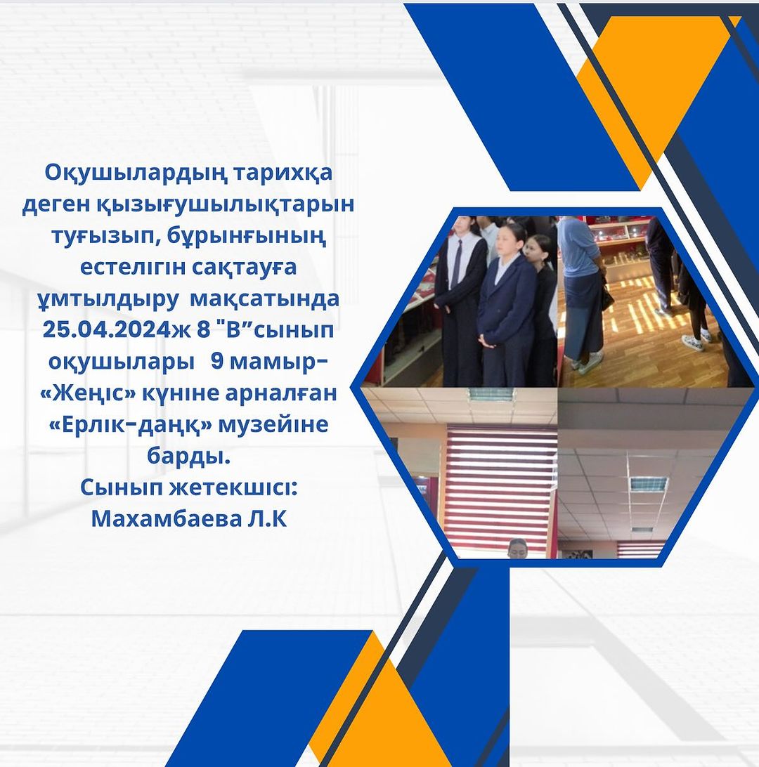 Оқушылардың тарихқа деген қызығушылықтарын туғызып, бұрынғының естелігін сақтауға ұмтылдыру мақсатында   25.04.2024ж 8 «В”сынып оқушылары 9 мамыр- «Жеңіс» күніне арналған «Ерлік-даңқ» музейіне барды.Сынып жетекшісі:Махамбаева Л.К