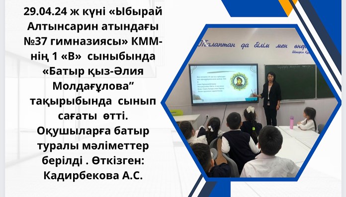 29.04.24 ж күні «Ыбырай Алтынсарин атындағы №37 гимназиясы» КММ- нің 1 «В» сыныбында «Батыр қыз-Әлия Молдағұлова”тақырыбында сынып сағаты өтті. Оқушыларға батыр туралы мәліметтер берілді . Өткізген: Кадирбекова А.С.