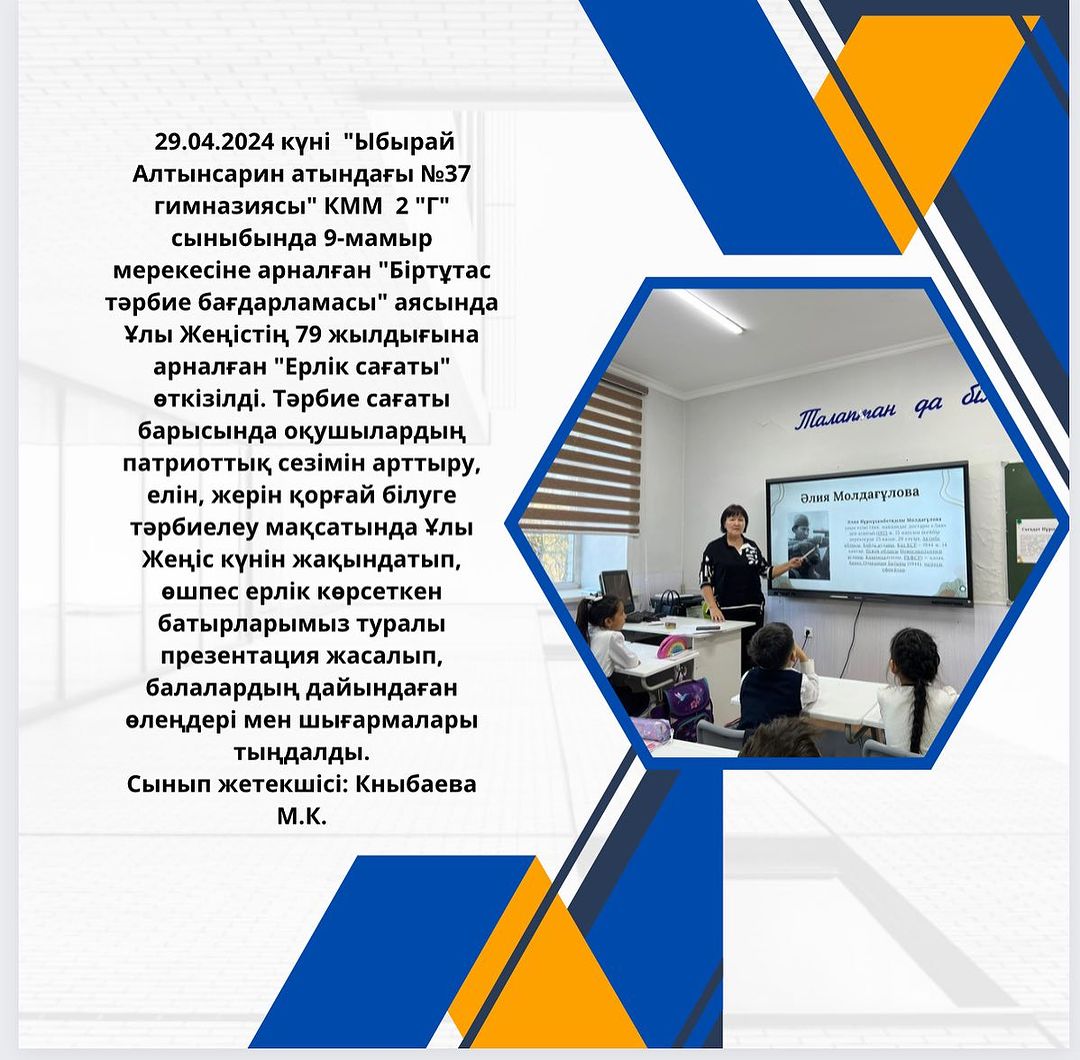 29.04.2024 күні “Ыбырай Алтынсарин атындағы №37 гимназиясы” КММ 2 “Г” сыныбында 9-мамыр мерекесіне арналған “Біртұтас тәрбие бағдарламасы” аясында Ұлы Жеңістің 79 жылдығына арналған “Ерлік сағаты” өткізілді.