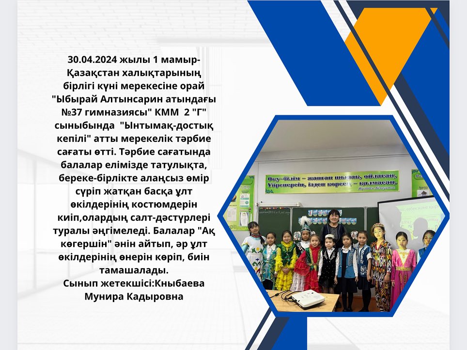 30.04.2024 жылы 1 мамыр- Қазақстан халықтарының бірлігі күні мерекесіне орай «Ыбырай Алтынсарин атындағы №37 гимназиясы» КММ 2 «Г» сыныбында «Ынтымақ-достық кепілі» атты мерекелік тәрбие сағаты өтті.
