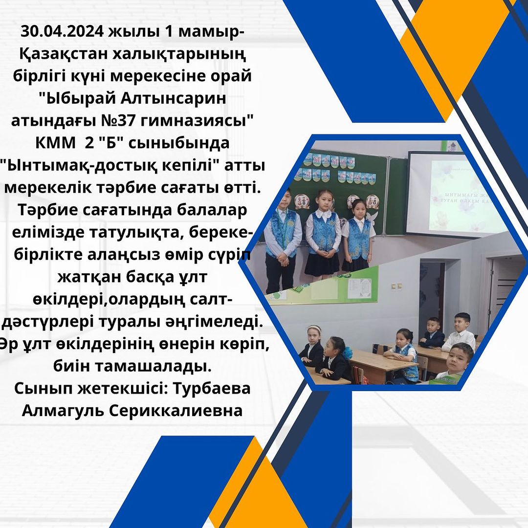 30.04.2024 жылы 1 мамыр- Қазақстан халықтарының бірлігі күні мерекесіне орай “Ыбырай Алтынсарин атындағы №37 гимназиясы” КММ 2 “Б” сыныбында “Ынтымақ-достық кепілі” атты мерекелік тәрбие сағаты өтті.