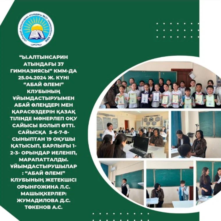 “Ы.Алтынсарин атындағы 37 гимназиясы” КММ-да 25.04.2024 ж. күні “Абай әлемі” клубының ұйымдастыруымен Абай өлеңдері мен қарасөздерін қазақ тілінде мәнерлеп оқу сайысы болып өтті.